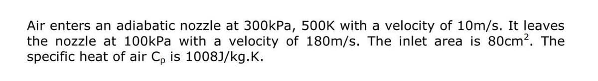 Air enters an adiabatic nozzle at 300kPa, 500K with a velocity of 10m/s. It leaves
the nozzle at 100kPa with a velocity of 180m/s. The inlet area is 80cm2. The
specific heat of air C, is 1008J/kg.K.
