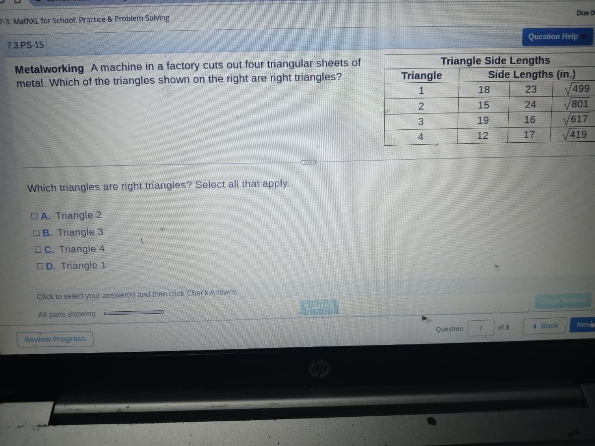 7-3: MathXL for School: Practice & Problem Solving
7.3.PS-15
Metalworking A machine in a factory cuts out four triangular sheets of
metal. Which of the triangles shown on the right are right triangles?
Which triangles are right triangles? Select all that apply.
DA. Triangle 2
B. Triangle 3
OC. Triangle 4
D. Triangle 1
Click to select your answer(s) and then click Check Answer.
All parts showing
Review Progress
A
Triangle Side Lengths
Triangle
1
2
3
4
Question
18
15
19
12
7
Side Lengths (in.)
23
24
16
17
Question Help
of 8
Due 09
1 Back
√499
V801
617
V
√419
Check Answer
Nex