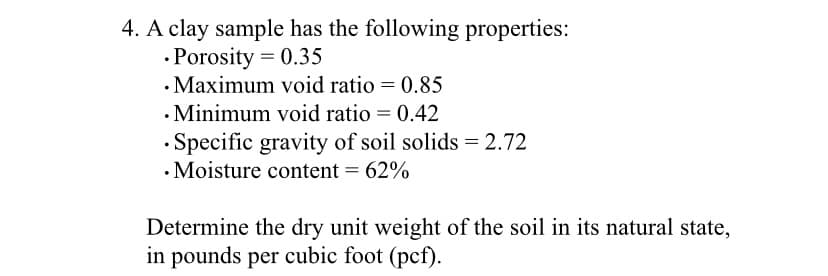 4. A clay sample has the following properties:
.Porosity = 0.35
. Maximum void ratio = 0.85
. Minimum void ratio = 0.42
Specific gravity of soil solids = 2.72
• Moisture content = 62%
Determine the dry unit weight of the soil in its natural state,
in pounds per cubic foot (pcf).