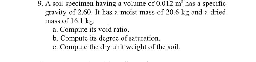 9. A soil specimen having a volume of 0.012 m³ has a specific
gravity of 2.60. It has a moist mass of 20.6 kg and a dried
mass of 16.1 kg.
a. Compute its void ratio.
b. Compute its degree of saturation.
c. Compute the dry unit weight of the soil.