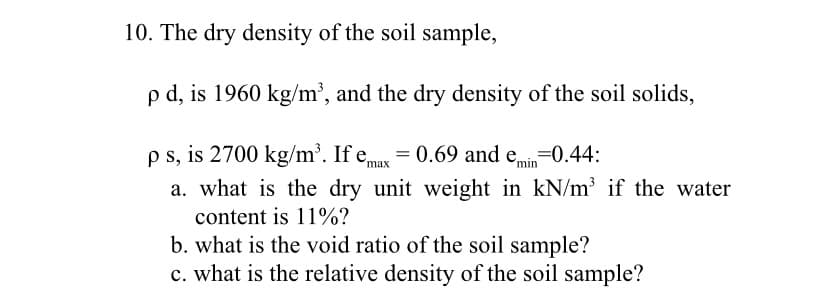 10. The dry density of the soil sample,
p d, is 1960 kg/m³, and the dry density of the soil solids,
p s, is 2700 kg/m³. If emax = 0.69 and emin =0.44:
a. what is the dry unit weight in kN/m³ if the water
content is 11%?
b. what is the void ratio of the soil sample?
c. what is the relative density of the soil sample?