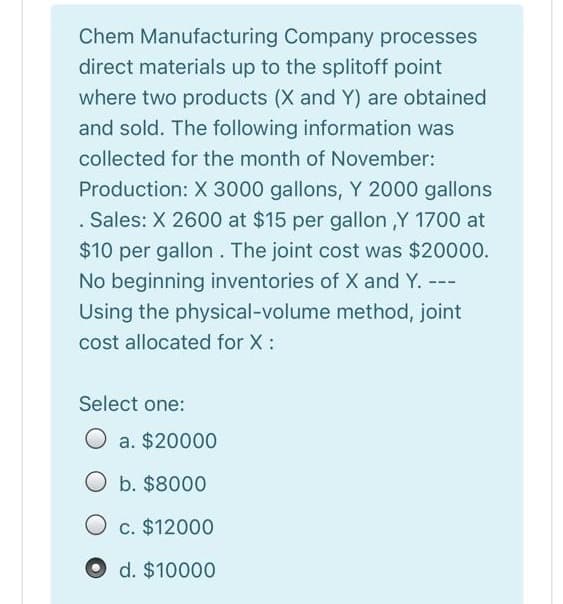 Chem Manufacturing Company processes
direct materials up to the splitoff point
where two products (X and Y) are obtained
and sold. The following information was
collected for the month of November:
Production: X 3000 gallons, Y 2000 gallons
. Sales: X 2600 at $15 per gallon ,Y 1700 at
$10 per gallon. The joint cost was $20000.
No beginning inventories of X and Y. ---
Using the physical-volume method, joint
cost allocated for X :
Select one:
O a. $20000
O b. $8000
c. $12000
O d. $10000
