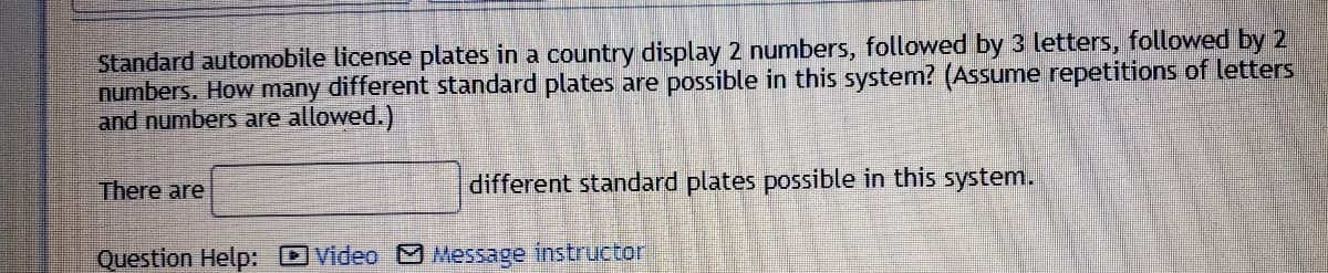 Standard automobile license plates in a country display 2 numbers, followed by 3 letters, followed by 2
numbers. How many different standard plates are possible in this system? (Assume repetitions of letters
and numbers are allowed.)
There are
different standard plates possible in this system.
Question Help: DVideo Message instructor
