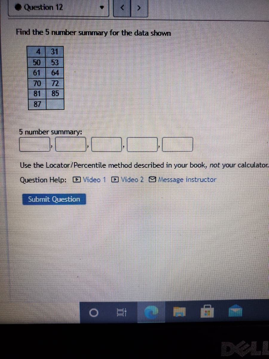 Question 12
Find the 5 number summary for the data shown
4
31
53
50
64
61
70
85
72
81
87
5 number summary:
Use the Locator/Percentile method described in your book, not your calculator.
Question Help: O Video 1
D Video 2 Message instructor
Submit Question
DELL
近
