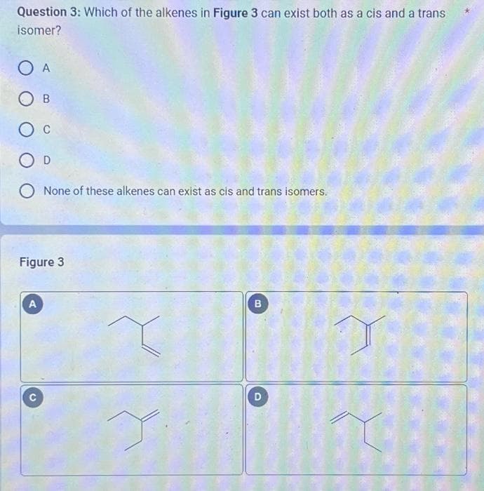 Question 3: Which of the alkenes in Figure 3 can exist both as a cis and a trans
isomer?
O A
OB
O C
O D
O None of these alkenes can exist as cis and trans isomers.
Figure 3
A
B
D
1