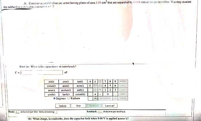.5: Consiler a purailel plate capacitor having plates of area 155 cm that are separated by DIA im of te pee ne rubber. You may asaume
the nibher bas a dielectrie constant x 7.
l'art iai What Is the capacitance in nanofarada?
1 78 9
E N4S6
sinK)
cos)
tan)
cotun()
asin()
acoM)
alan(
acotano
sinh()
cosht)
tanhi)
cotanht)
• Degrees U Radians
Ipive up!
Subrnit
Hint
Hintet declurtm per hini Hints remaining
Fredlhacki dedustion per teedek
(b) What charge, in coulombs, does the capacitor hold when 9.00 V is upplied acrocs it?
