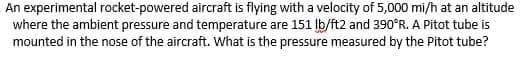 An experimental rocket-powered aircraft is flying with a velocity of 5,000 mi/h at an altitude
where the ambient pressure and temperature are 151 Ib/ft2 and 390°R. A Pitot tube is
mounted in the nose of the aircraft. What is the pressure measured by the Pitot tube?
