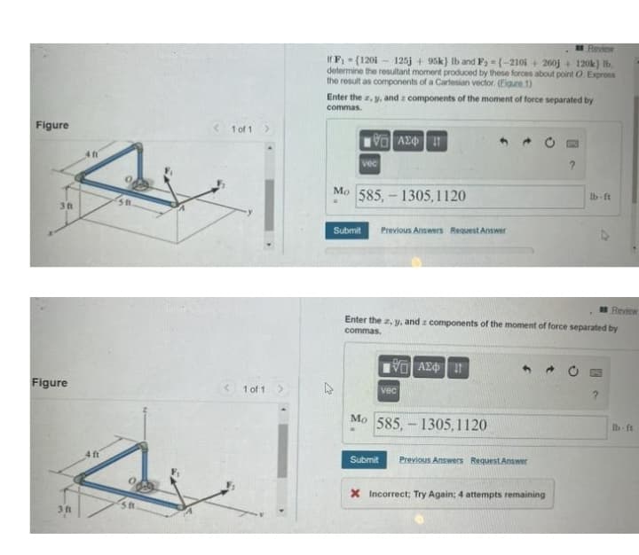 Review
If F - (120i - 125j + 95k) Ib and Fa =(-210i + 200j + 120k) Ib,
determine the resultant moment produced by these forces about point O.Expross
the result as components of a Cartesian vector. (Eigure 1)
Enter the z, y, and z components of the moment of force separated by
commas.
Figure
1 of 1>
Vo AZ
vec
Mo 585,- 1305, 1120
Ib-ft
St
3 ft
Submit
Previous Answers Request Answer
Review
Enter the z, y. and z components of the moment of force separated by
commas.
Figure
1 of 1
vec
Mo 585, – 1305,1120
Ib ft
4 ft
Submit
Previous Answers Request Answer
X Incorrect; Try Again; 4 attempts remaining
