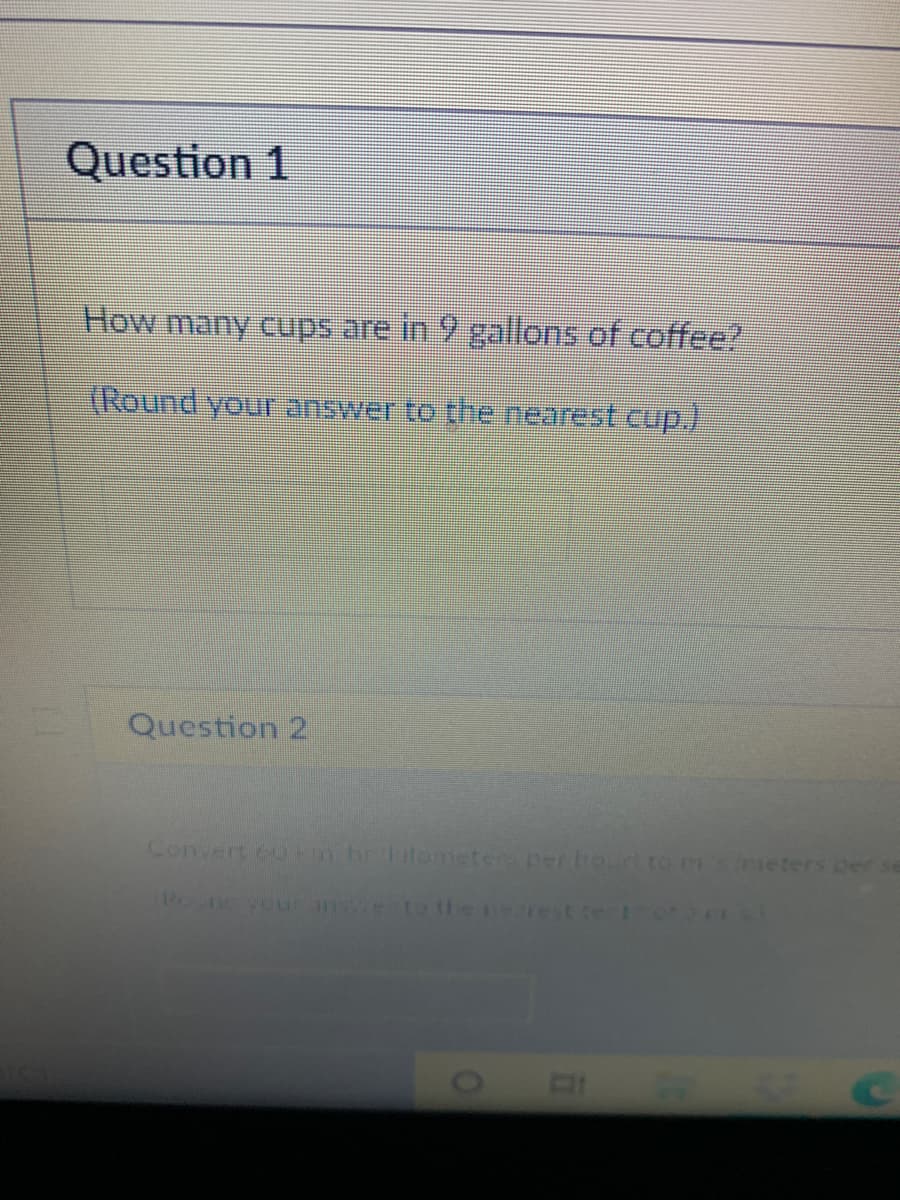 Question 1
How many cups are in 9 gallons of coffee?
(Round you answer to the nearest cup.)
Question 2
Convert 6u km hritemeter per houto m
(0ieters per se
onoveurner Dthene est.te
01
