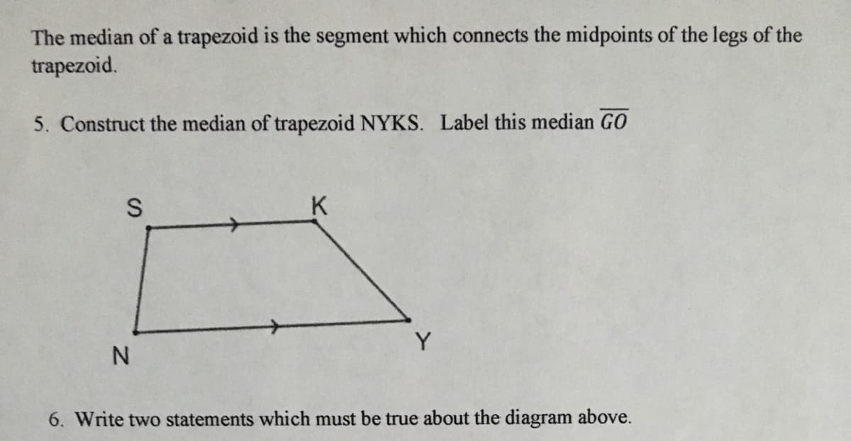 The median of a trapezoid is the segment which connects the midpoints of the legs of the
trapezoid.
5. Construct the median of trapezoid NYKS. Label this median G0
S
K
Y
6. Write two statements which must be true about the diagram above.

