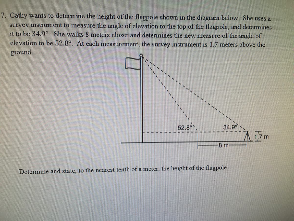 7. Cathy wants to determine the height of the flagpole shown in the diagram below. She uses a
survey instrument to measure the angle of elevation to the top of the flagpole, and determines
it to be 34.9°. She walks 8 meters closer and determines the new measure of the angle of
elevation to be 52.8°. At each measurement, the survey instrument is 1.7 meters above the
ground.
52.8°
34.9
8 m
Determine and state, to the nearest tenth of a meter, the height of the flagpole.
