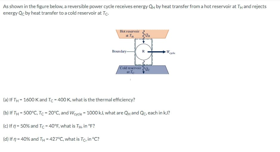 As shown in the figure below, a reversible power cycle receives energy QH by heat transfer from a hot reservoir at TH and rejects
energy Qc by heat transfer to a cold reservoir at Tc.
Hot reservoir
at TH
Boundary-
Cold reservoir
at Te
1
R
20
PH
Oc
W
cycle
(a) If TH= 1600 K and Tc = 400 K, what is the thermal efficiency?
(b) If TH= 500°C, Tc = 20°C, and Wcycle = 1000 kJ, what are QH and Qc, each in kJ?
(c) If n = 50% and Tc = 40°F, what is TH, in °F?
(d) If n = 40% and TH = 427°C, what is Tc, in °C?