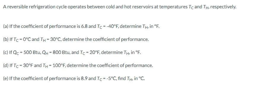 A reversible refrigeration cycle operates between cold and hot reservoirs at temperatures Tc and TH, respectively.
(a) If the coefficient of performance is 6.8 and Tc = -40°F, determine TH, in °F.
(b) If Tc = 0°C and TH = 30°C, determine the coefficient of performance.
(c) If Qc = 500 Btu, QH = 800 Btu, and Tc -20°F, determine TH, in °F.
(d) If Tc = 30°F and TH = 100°F, determine the coefficient of performance.
(e) If the coefficient of performance is 8.9 and Tc = -5°C, find TH. in °C.