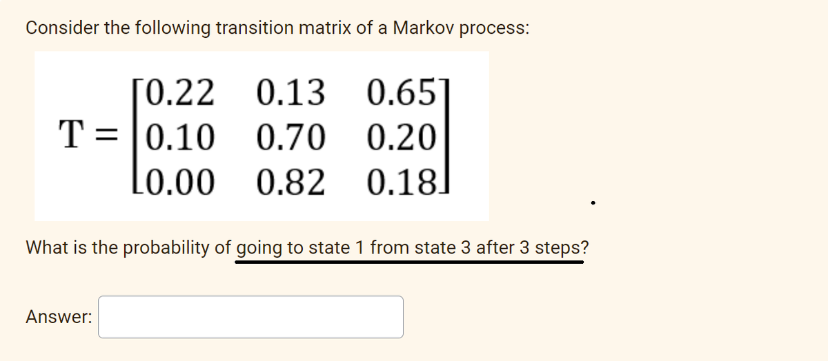 Consider the following transition matrix of a Markov process:
[0.22 0.13
0.70
10.00 0.82
T= 0.10
Answer:
0.65
0.20
0.18
What is the probability of going to state 1 from state 3 after 3 steps?