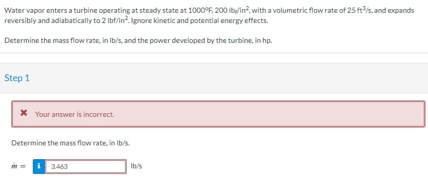 Water vapor enters a turbine operating at steady state at 1000°F, 200 lb/in², with a volumetric flow rate of 25 ft3/s, and expands
reversibly and adiabatically to 2 lbf/in2. Ignore kinetic and potential energy effects.
Determine the mass flow rate, in lb/s, and the power developed by the turbine, in hp.
Step 1
* Your answer is incorrect.
Determine the mass flow rate, in lb/s.
m =
i 3.463
lb/s