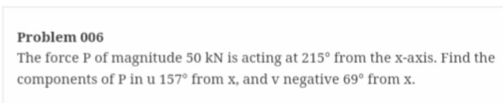 Problem 006
The force P of magnitude 50 kN is acting at 215° from the x-axis. Find the
components of P in u 157° from x, and v negative 69° from x.