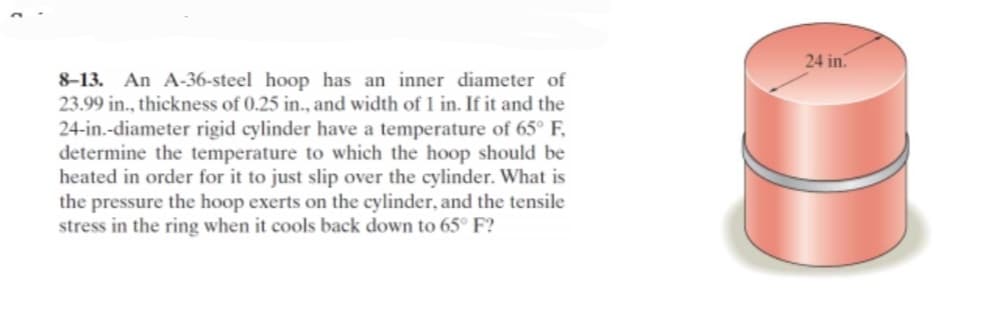 8-13. An A-36-steel hoop has an inner diameter of
23.99 in., thickness of 0.25 in., and width of 1 in. If it and the
24-in.-diameter rigid cylinder have a temperature of 65° F,
determine the temperature to which the hoop should be
heated in order for it to just slip over the cylinder. What is
the pressure the hoop exerts on the cylinder, and the tensile
stress in the ring when it cools back down to 65° F?
24 in.