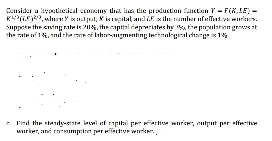 Consider a hypothetical economy that has the production function Y = F(K, LE)
K¹/3 (LE) 2/3, where Y is output, K is capital, and LE is the number of effective workers.
Suppose the saving rate is 20%, the capital depreciates by 3%, the population grows at
the rate of 1%, and the rate of labor-augmenting technological change is 1%.
=
c. Find the steady-state level of capital per effective worker, output per effective
worker, and consumption per effective worker. **