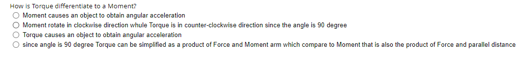 How is Torque differentiate to a Moment?
O Moment causes an object to obtain angular acceleration
O Moment rotate in clockwise direction whule Torque is in counter-clockwise direction since the angle is 90 degree
O Torque causes an object to obtain angular acceleration
O since angle is 90 degree Torque can be simplified as a product of Force and Moment arm which compare to Moment that is also the product of Force and parallel distance