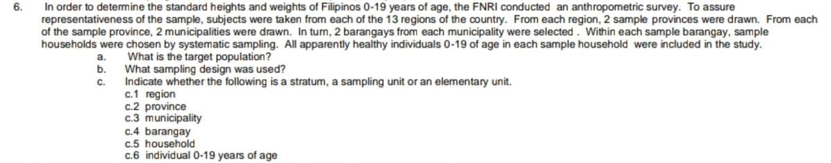 6.
In order to determine the standard heights and weights of Filipinos 0-19 years of age, the FNRI conducted an anthropometric survey. To assure
representativeness of the sample, subjects were taken from each of the 13 regions of the country. From each region, 2 sample provinces were drawn. From each
of the sample province, 2 municipalities were drawn. In turn, 2 barangays from each municipality were selected. Within each sample barangay, sample
households were chosen by systematic sampling. All apparently healthy individuals 0-19 of age in each sample household were included in the study.
What is the target population?
What sampling design was used?
Indicate whether the following is a stratum, a sampling unit or an elementary unit.
a.
b.
C.
c.1 region
c.2 province
c.3 municipality
c.4 barangay
c.5 household
c.6 individual 0-19 years of age