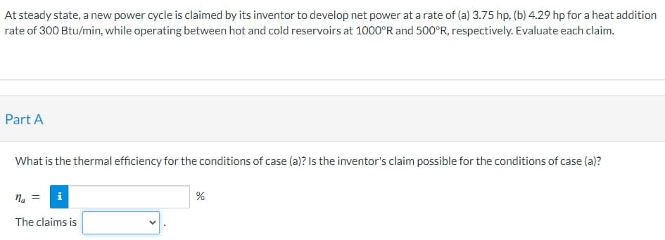 At steady state, a new power cycle is claimed by its inventor to develop net power at a rate of (a) 3.75 hp. (b) 4.29 hp for a heat addition
rate of 300 Btu/min, while operating between hot and cold reservoirs at 1000°R and 500°R, respectively. Evaluate each claim.
Part A
What is the thermal efficiency for the conditions of case (a)? Is the inventor's claim possible for the conditions of case (a)?
na =
The claims is
%