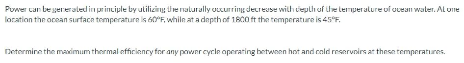 Power can be generated in principle by utilizing the naturally occurring decrease with depth of the temperature of ocean water. At one
location the ocean surface temperature is 60°F, while at a depth of 1800 ft the temperature is 45°F.
Determine the maximum thermal efficiency for any power cycle operating between hot and cold reservoirs at these temperatures.