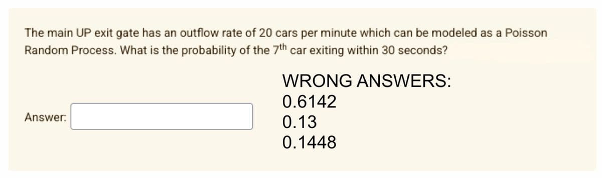 The main UP exit gate has an outflow rate of 20 cars per minute which can be modeled as a Poisson
Random Process. What is the probability of the 7th car exiting within 30 seconds?
Answer:
WRONG ANSWERS:
0.6142
0.13
0.1448