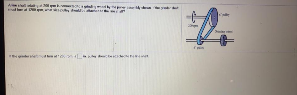 A line shaft rotating at 200 rpm is connected to a grinding wheel by the pulley assembly shown. If the grinder shaft
must turn at 1200 rpm, what size pulley should be attached to the line shaft?
x pulley
200 rpm
Grinding wheel
4" pulley
in pulley should be attached to the line shaft.
If the grinder shaft must turn at 1200 rpm, a
