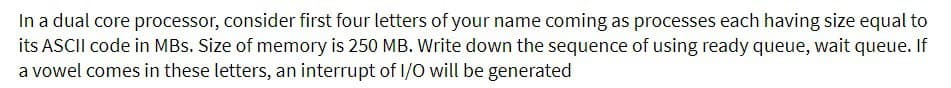 In a dual core processor, consider first four letters of your name coming as processes each having size equal to
its ASCII code in MBs. Size of memory is 250 MB. Write down the sequence of using ready queue, wait queue. If
a vowel comes in these letters, an interrupt of I/O will be generated