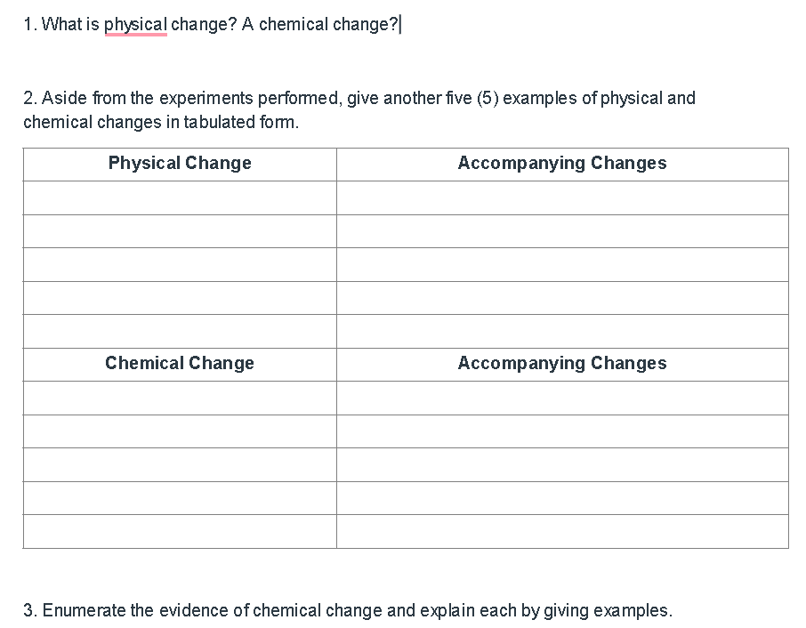 1. What is physical change? A chemical change?|
2. Aside from the experiments performed, give another five (5) examples of physical and
chemical changes in tabulated fom.
Physical Change
Accompanying Changes
Chemical Change
Accompanying Changes
3. Enumerate the evidence of chemical change and explain each by giving examples.
