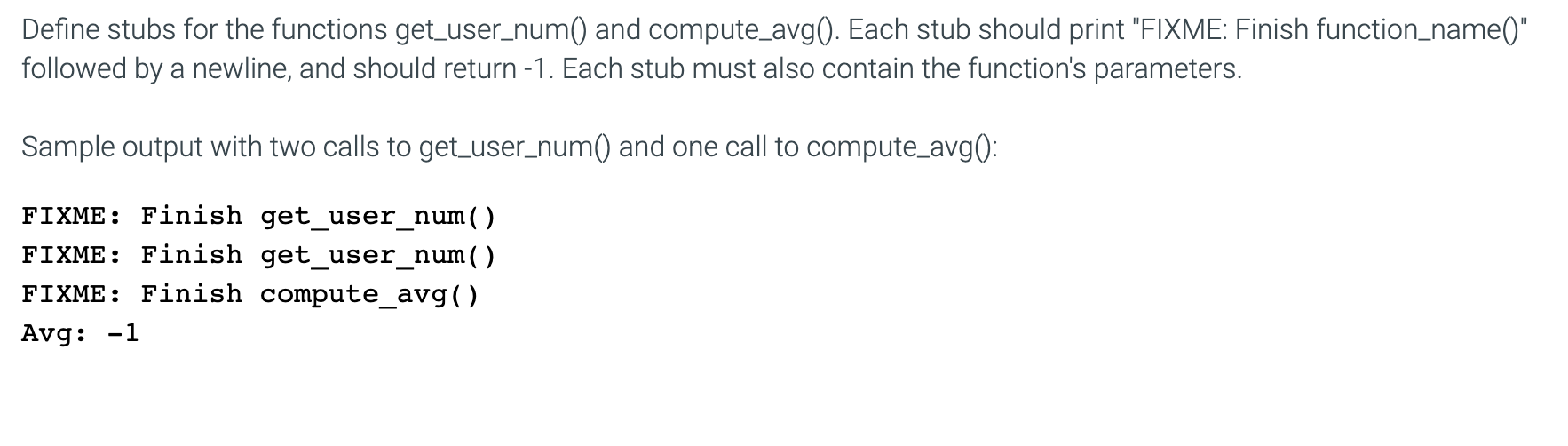 Define stubs for the functions get_user_num() and compute_avg). Each stub should print "FIXME: Finish function_name()"
followed by a newline, and should return -1. Each stub must also contain the function's parameters.
Sample output with two calls to get_user_num() and one call to compute_avg():
FIXME: Finish getuser_num()
FIXME: Finish get_user_num()
FIXME: Finish compute_avg()
Avg: -1
