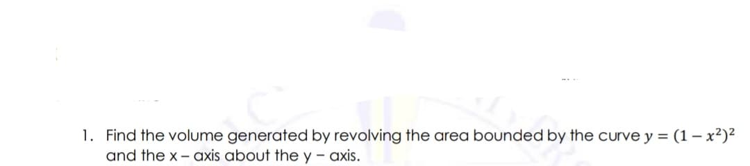 1. Find the volume generated by revolving the area bounded by the curve y = (1 – x²)²
and the x - axis about the y - axis.
