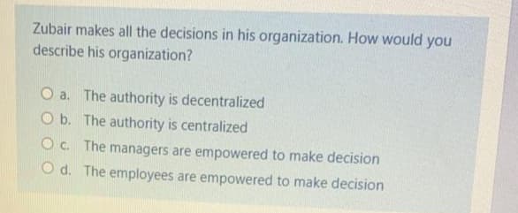 Zubair makes all the decisions in his organization. How would you
describe his organization?
O a. The authority is decentralized
O b. The authority is centralized
O c. The managers are empowered to make decision
O d. The employees are empowered to make decision
