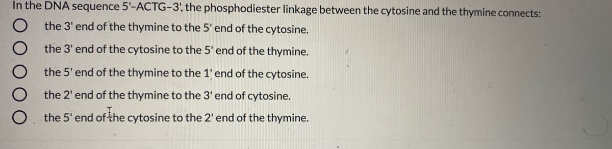 In the DNA sequence 5'-ACTG-3, the phosphodiester linkage between the cytosine and the thymine connects:
the 3' end of the thymine to the 5' end of the cytosine.
the 3' end of the cytosine to the 5' end of the thymine.
the 5' end of the thymine to the 1' end of the cytosine.
the 2' end of the thymine to the 3' end of cytosine.
the 5' end of the cytosine to the 2' end of the thymine.
