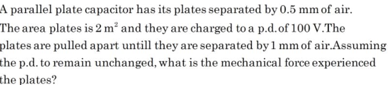 A parallel plate capacitor has its plates separated by 0.5 mm of air.
The area plates is 2 m? and they are charged to a p.d.of 100 V.The
plates are pulled apart untill they are separated by1 mm of air.Assuming
the p.d. to remain unchanged, what is the mechanical force experienced
the plates?
