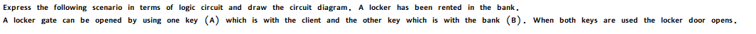 Express the following scenario in terms of logic circuit and draw the circuit diagram. A locker has been rented in the bank.
A locker gate can be opened by using one key
(A) which is with the client and the other key which is with the bank (B). When both keys are used the locker door opens.
