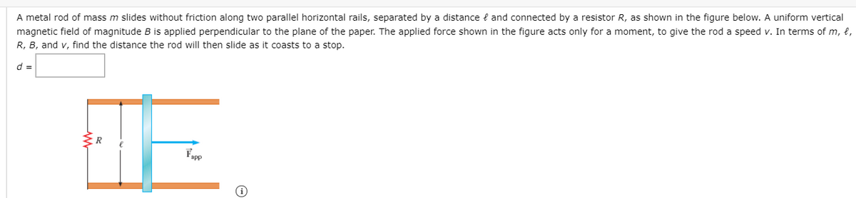 A metal rod of mass m slides without friction along two parallel horizontal rails, separated by a distance e and connected by a resistor R, as shown in the figure below. A uniform vertical
magnetic field of magnitude B is applied perpendicular to the plane of the paper. The applied force shown in the figure acts only for a moment, to give the rod a speed v. In terms of m, e,
R, B, and v, find the distance the rod will then slide as it coasts to a stop.
d =
R
Fapp
