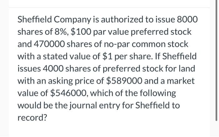 Sheffield Company is authorized to issue 8000
shares of 8%, $100 par value preferred stock
and 470000 shares of no-par common stock
with a stated value of $1 per share. If Sheffield
issues 4000 shares of preferred stock for land
with an asking price of $589000 and a market
value of $546000, which of the following
would be the journal entry for Sheffield to
record?