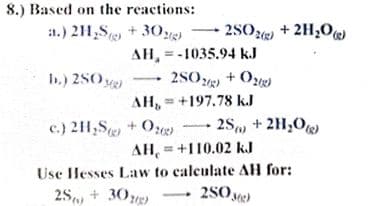 8.) Based on the reactions:
:1.) 211,S + 30
2SOe + 2H,0)
AH, =-1035.94 kJ
2SO + O)
AH, = +197.78 k.J
b.) 2S0 )
c.) 21,S + O 2S, + 2H,O
AH, = +110.02 kJ
Use Hesses Law to calculate AH for:
2S, + 30e)
