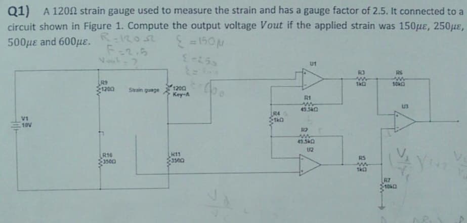 Q1) A 1200 strain gauge used to measure the strain and has a gauge factor of 2.5. It connected to a
circuit shown in Figure 1. Compute the output voltage Vout if the applied strain was 150μe, 250μe,
500 με and 600με.
R=12052
{ = 150μ
F=2.5
Nout-?
E-255
U1
R3
RS
w
1k0
www
10k0
R9
1200
VI
10V
R10
35002
Strain guage
12002
Key-A
H11
3500
(po
R4
S1k0
R1
49.5K0
R2
w
U2
R5
1k0
R7
1040
S
13
You