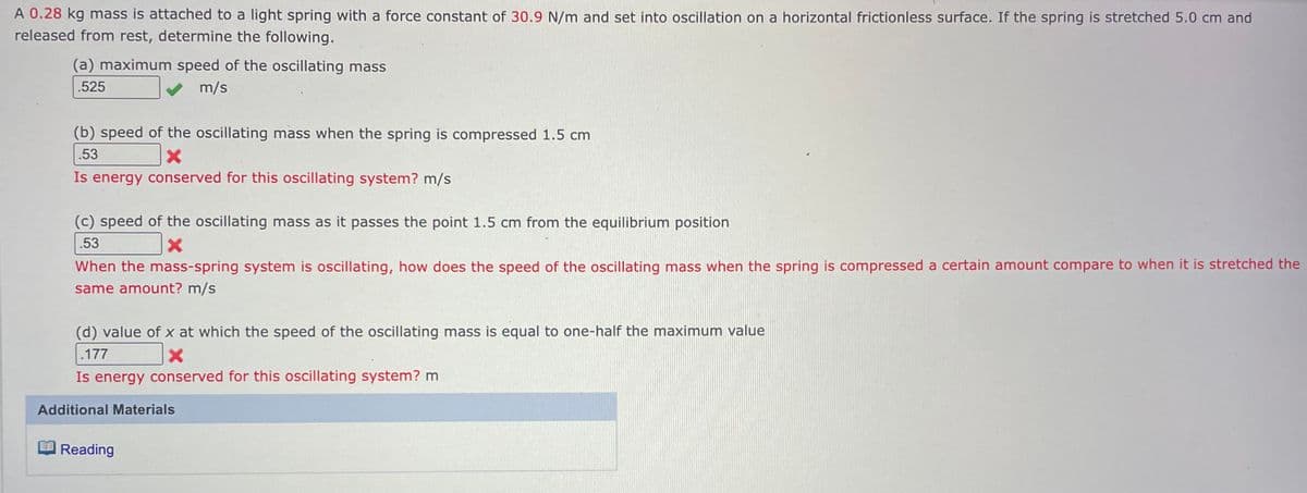 A 0.28 kg mass is attached to a light spring with a force constant of 30.9 N/m and set into oscillation on a horizontal frictionless surface. If the spring is stretched 5.0 cm and
released from rest, determine the following.
(a) maximum speed of the oscillating mass
.525
m/s
(b) speed of the oscillating mass when the spring is compressed 1.5 cm
.53
X
Is energy conserved for this oscillating system? m/s
(c) speed of the oscillating mass as it passes the point 1.5 cm from the equilibrium position
.53
X
When the mass-spring system is oscillating, how does the speed of the oscillating mass when the spring is compressed a certain amount compare to when it is stretched the
same amount? m/s
(d) value of x at which the speed of the oscillating mass is equal to one-half the maximum value
.177
X
Is energy conserved for this oscillating system? m
Additional Materials
Reading