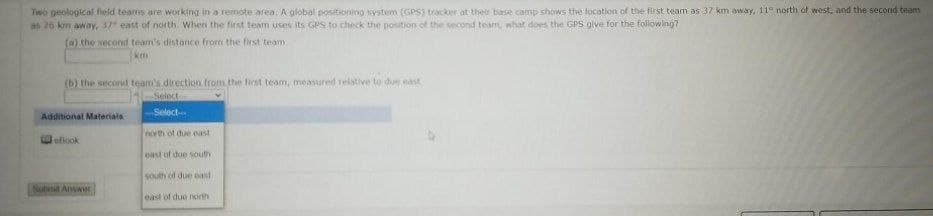 Two geological fieid teams are working in a remote area. A global positioning system (GPS) tracker at ther base camp shows the location of the first team as 37 km away, 11° north of west, and the second team
as 26 km away, 37 east of north. when the first team uses its GPS to check the position of the second team, what does the GPS olve for the following?
(a) the second team's distance from the first team
km
(b) the second team's direction from the first team, measured relative to due east
Select
Additional Materials
Select
north of due east
elook
east of due south
south of due east
Subnt Anwer
east of duo north
