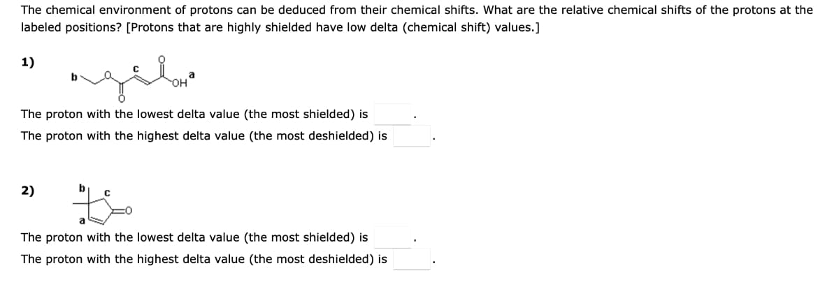 The chemical environment of protons can be deduced from their chemical shifts. What are the relative chemical shifts of the protons at the
labeled positions? [Protons that are highly shielded have low delta (chemical shift) values.]
1)
a
HO-
The proton with the lowest delta value (the most shielded) is
The proton with the highest delta value (the most deshielded) is
2)
b
The proton with the lowest delta value (the most shielded) is
The proton with the highest delta value (the most deshielded) is
