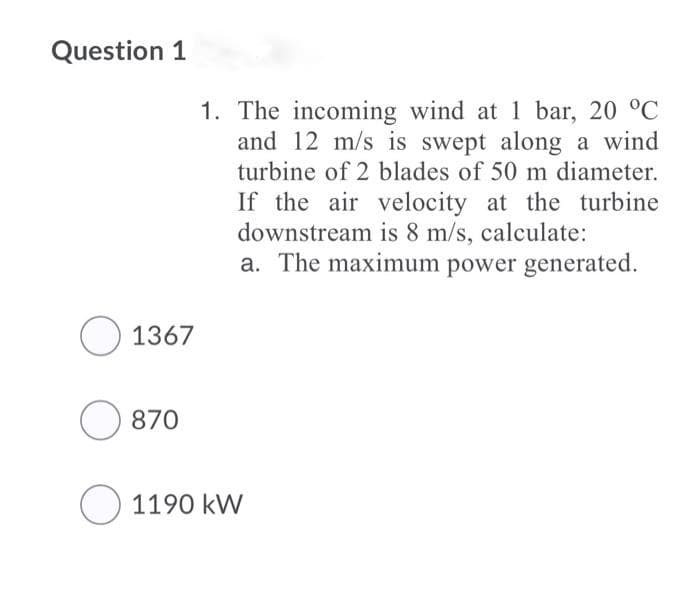 Question 1
1. The incoming wind at 1 bar, 20 °C
and 12 m/s is swept along a wind
turbine of 2 blades of 50 m diameter.
If the air velocity at the turbine
downstream is 8 m/s, calculate:
a. The maximum power generated.
O 1367
870
O 1190 kW
