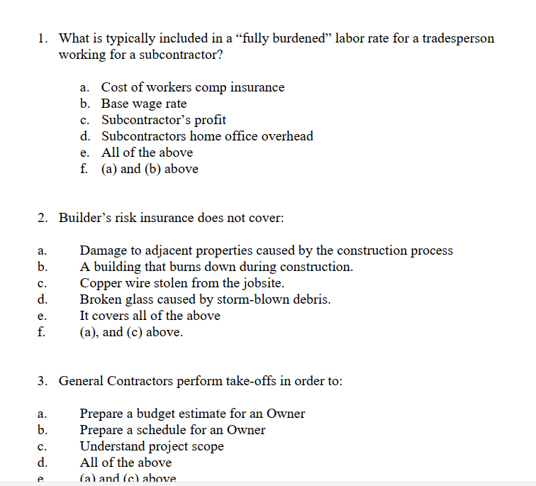 1. What is typically included in a “fully burdened" labor rate for a tradesperson
working for a subcontractor?
a. Cost of workers comp insurance
b. Base wage rate
c. Subcontractor's profit
d. Subcontractors home office overhead
e. All of the above
f. (a) and (b) above
2. Builder's risk insurance does not cover:
Damage to adjacent properties caused by the construction process
A building that burns down during construction.
Copper wire stolen from the jobsite.
Broken glass caused by storm-blown debris.
It covers all of the above
(a), and (c) above.
а.
b.
с.
d.
е.
f.
3. General Contractors perform take-offs in order to:
Prepare a budget estimate for an Owner
Prepare a schedule for an Owner
Understand project scope
All of the above
а.
b.
с.
d.
(a) and (c) above
