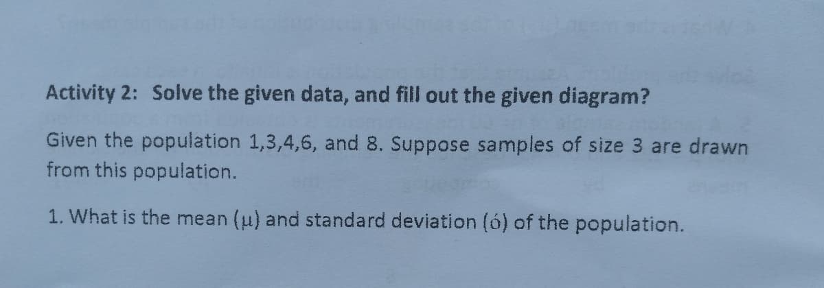 Activity 2: Solve the given data, and fill out the given diagram?
Given the population 1,3,4,6, and 8. Suppose samples of size 3 are drawn
from this population.
1. What is the mean (u) and standard deviation (ó) of the population.
