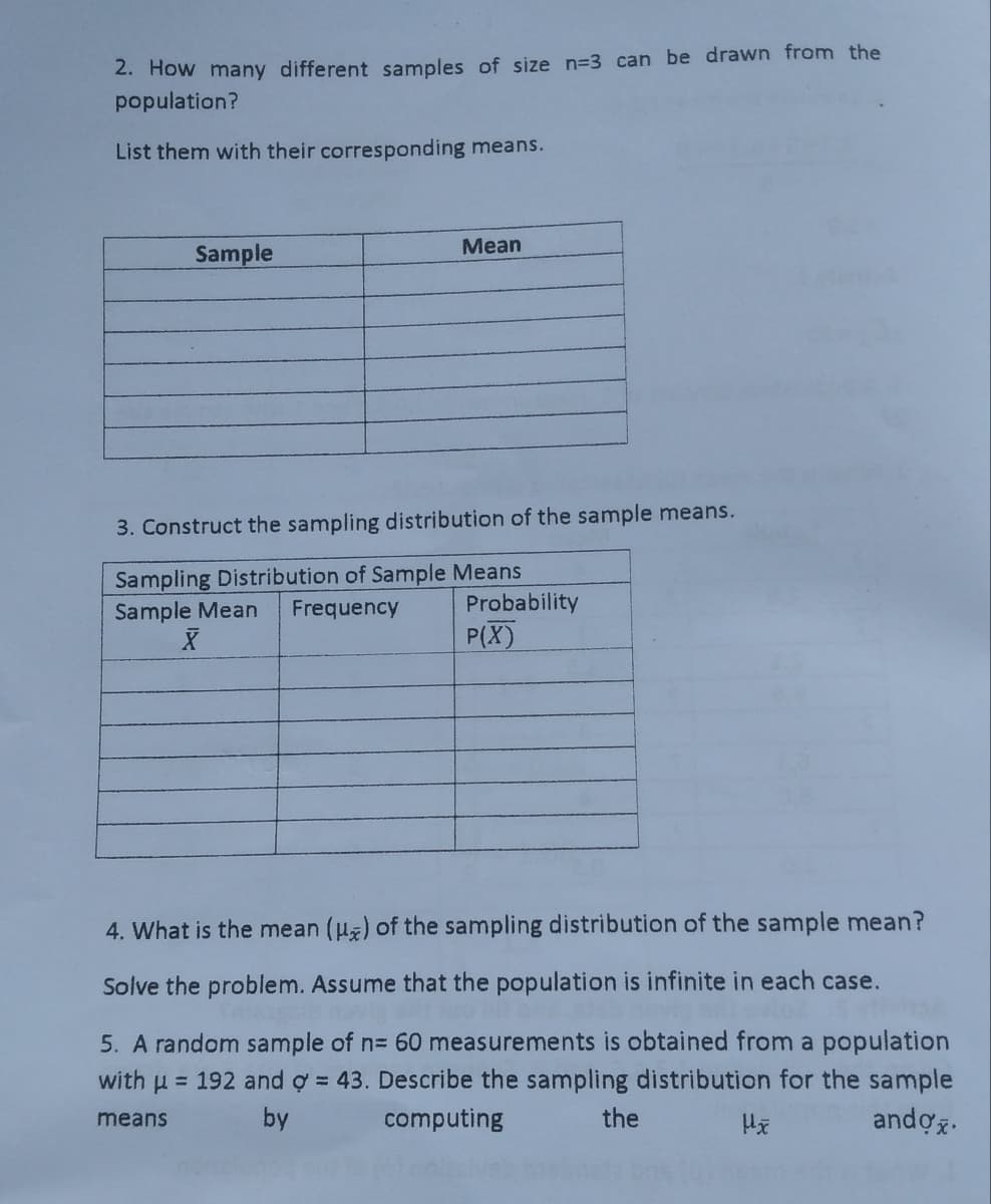 2. How many different samples of size n=3 can be drawn from the
population?
List them with their corresponding means.
Mean
Sample
3. Construct the sampling distribution of the sample means.
Sampling Distribution of Sample Means
Frequency
Probability
Sample Mean
P(X)
4. What is the mean (u) of the sampling distribution of the sample mean?
Solve the problem. Assume that the population is infinite in each case.
5. A random sample of n= 60 measurements is obtained from a population
with u = 192 and ợ = 43. Describe the sampling distribution for the sample
means
by
computing
the
andoz.
