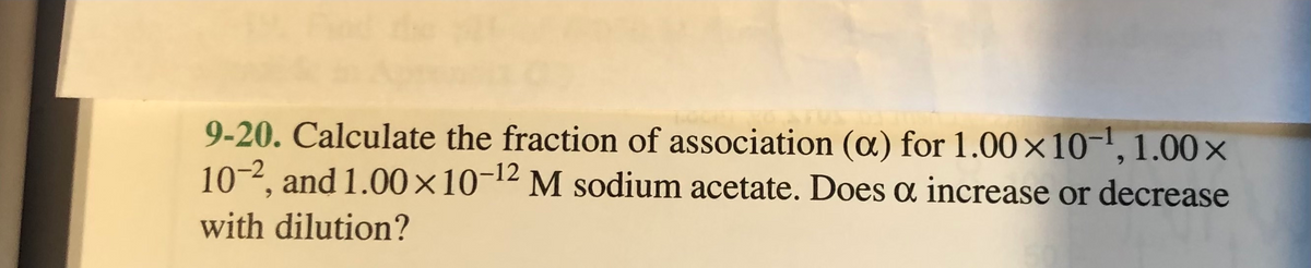 9-20. Calculate the fraction of association (oa) for 1.00×10-1,1.00x
10-2, and 1.00×10-12 M sodium acetate. Does a increase or decrease
with dilution?
