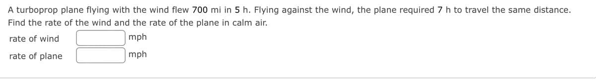 A turboprop plane flying with the wind flew 700 mi in 5 h. Flying against the wind, the plane required 7 h to travel the same distance.
Find the rate of the wind and the rate of the plane in calm air.
rate of wind
mph
rate of plane
mph
