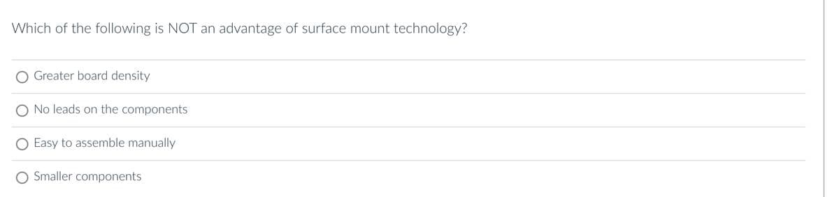 Which of the following is NOT an advantage of surface mount technology?
Greater board density
No leads on the components
Easy to assemble manually
Smaller components
